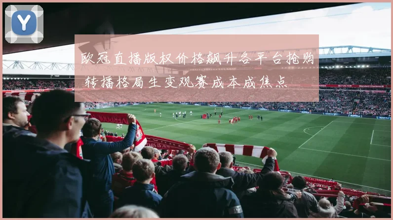 欧冠直播版权价格飙升各平台抢购 转播格局生变观赛成本成焦点